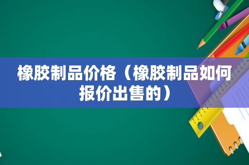 橡胶制品价格（橡胶制品如何报价出售的）