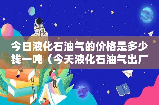 今日液化石油气的价格是多少钱一吨（今天液化石油气出厂价格）