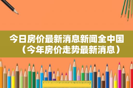 今日房价最新消息新闻全中国（今年房价走势最新消息）