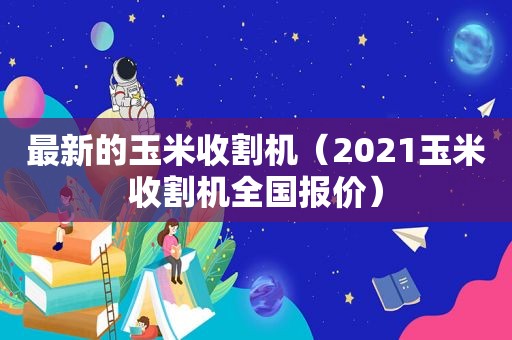 最新的玉米收割机（2021玉米收割机全国报价）