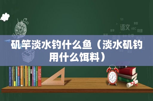 矶竿淡水钓什么鱼（淡水矶钓用什么饵料）