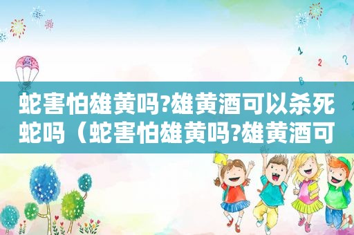 蛇害怕雄黄吗?雄黄酒可以杀死蛇吗（蛇害怕雄黄吗?雄黄酒可以杀死蛇吗视频）