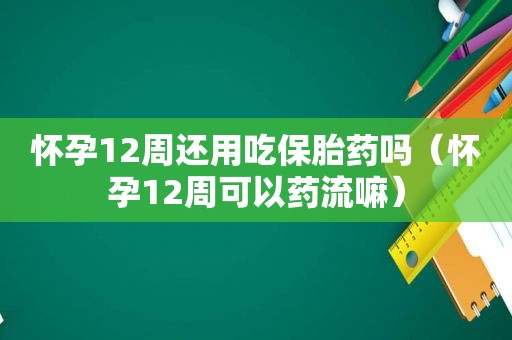 怀孕12周还用吃保胎药吗（怀孕12周可以药流嘛）