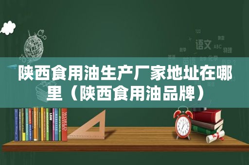 陕西食用油生产厂家地址在哪里（陕西食用油品牌）