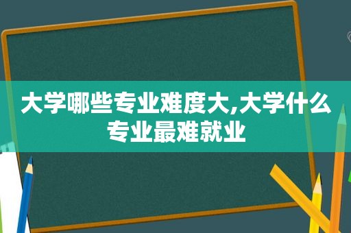 大学哪些专业难度大,大学什么专业最难就业