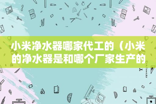 小米净水器哪家代工的（小米的净水器是和哪个厂家生产的）