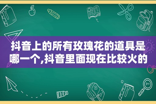 抖音上的所有玫瑰花的道具是哪一个,抖音里面现在比较火的玫瑰花是怎么录的