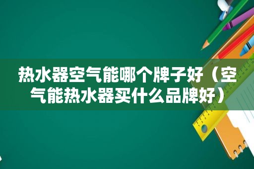 热水器空气能哪个牌子好（空气能热水器买什么品牌好）