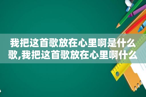 我把这首歌放在心里啊是什么歌,我把这首歌放在心里啊什么意思