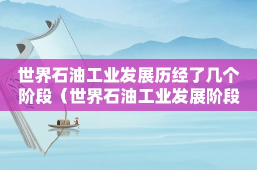 世界石油工业发展历经了几个阶段（世界石油工业发展阶段）