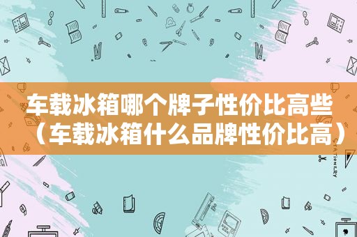 车载冰箱哪个牌子性价比高些（车载冰箱什么品牌性价比高）