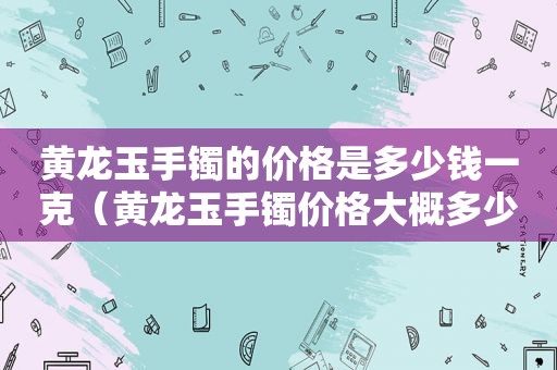 黄龙玉手镯的价格是多少钱一克（黄龙玉手镯价格大概多少）