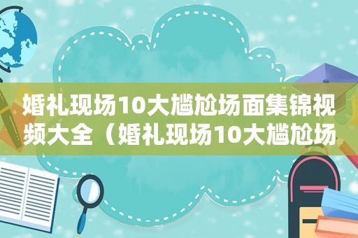 婚礼现场10大尴尬场面集锦视频大全（婚礼现场10大尴尬场面集锦视频播放）