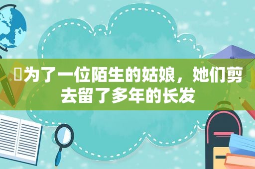 ​为了一位陌生的姑娘，她们剪去留了多年的长发