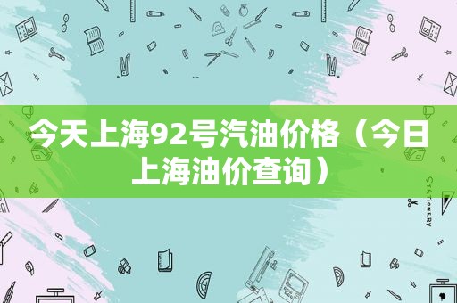 今天上海92号汽油价格（今日上海油价查询）