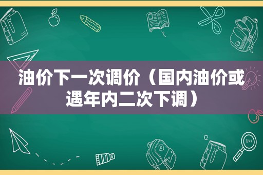 油价下一次调价（国内油价或遇年内二次下调）