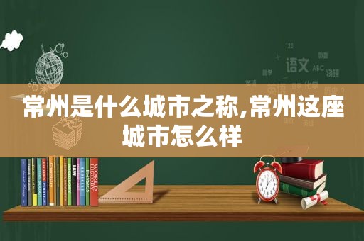 常州是什么城市之称,常州这座城市怎么样