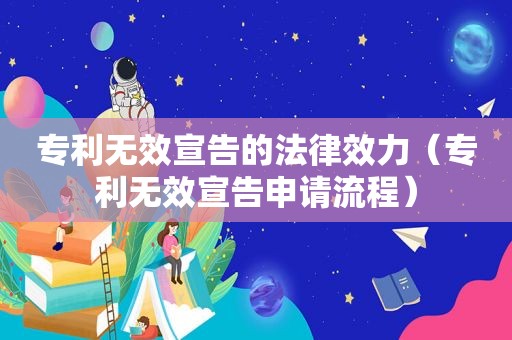 专利无效宣告的法律效力（专利无效宣告申请流程）