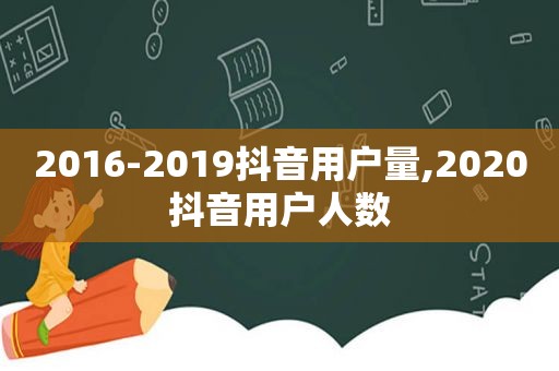 2016-2019抖音用户量,2020抖音用户人数