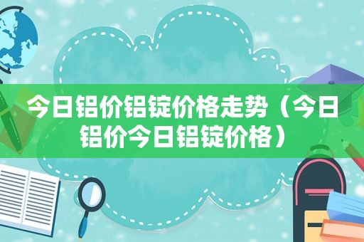 今日铝价铝锭价格走势（今日铝价今日铝锭价格）