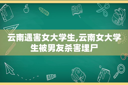 云南遇害女大学生,云南女大学生被男友杀害埋尸