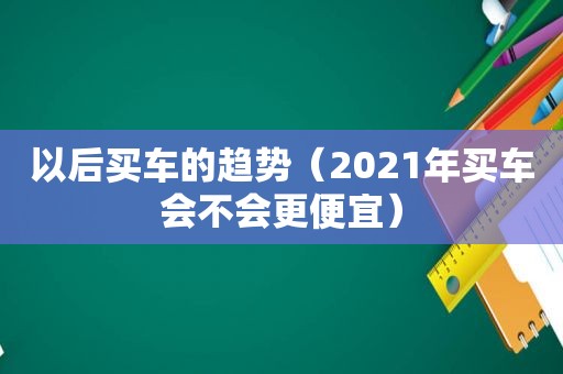 以后买车的趋势（2021年买车会不会更便宜）