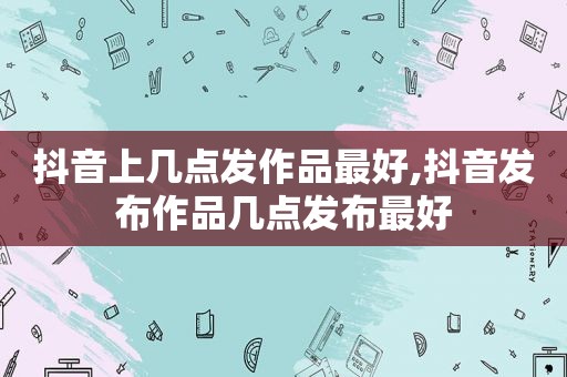 抖音上几点发作品最好,抖音发布作品几点发布最好