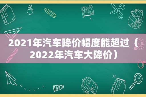 2021年汽车降价幅度能超过（2022年汽车大降价）