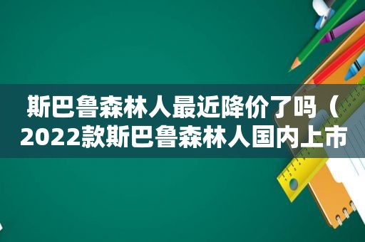 斯巴鲁森林人最近降价了吗（2022款斯巴鲁森林人国内上市时间）