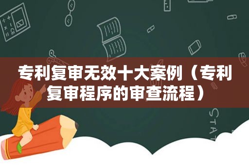 专利复审无效十大案例（专利复审程序的审查流程）