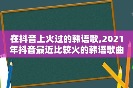 在抖音上火过的韩语歌,2021年抖音最近比较火的韩语歌曲