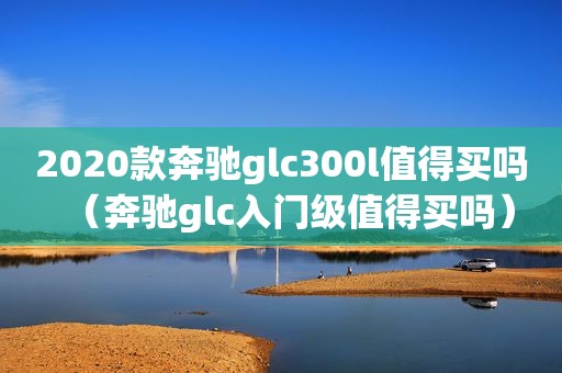 2020款奔驰glc300l值得买吗（奔驰glc入门级值得买吗）