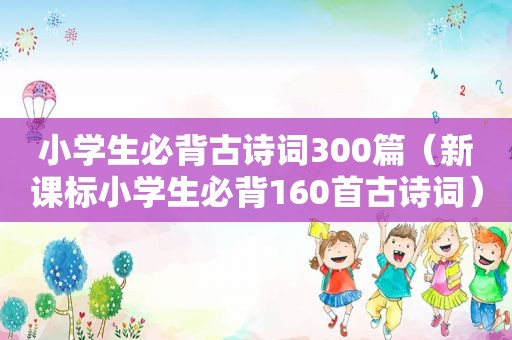 小学生必背古诗词300篇（新课标小学生必背160首古诗词）