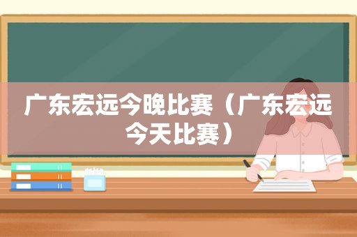 广东宏远今晚比赛（广东宏远今天比赛）