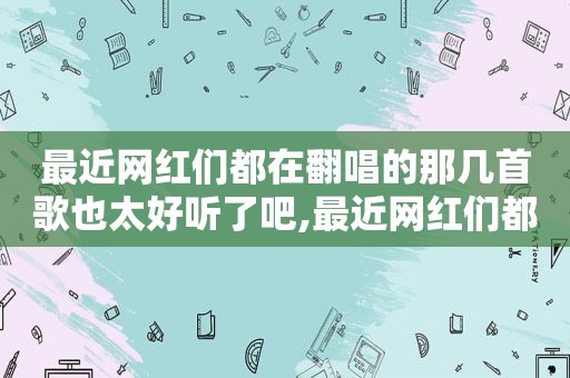 最近网红们都在翻唱的那几首歌也太好听了吧,最近网红们都在翻唱的那几首歌也太好听了