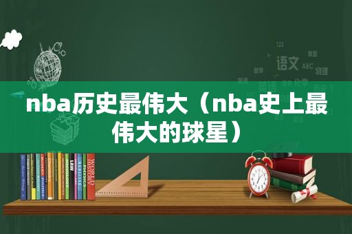 nba历史最伟大（nba史上最伟大的球星）