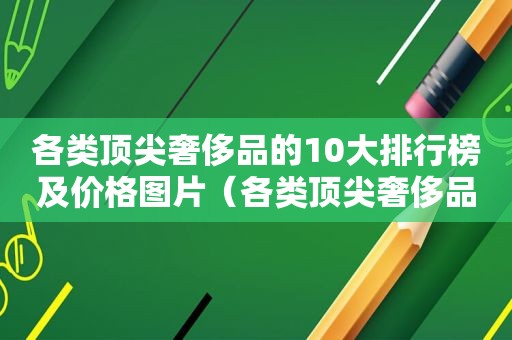 各类顶尖奢侈品的10大排行榜及价格图片（各类顶尖奢侈品的10大排行榜及价格表）