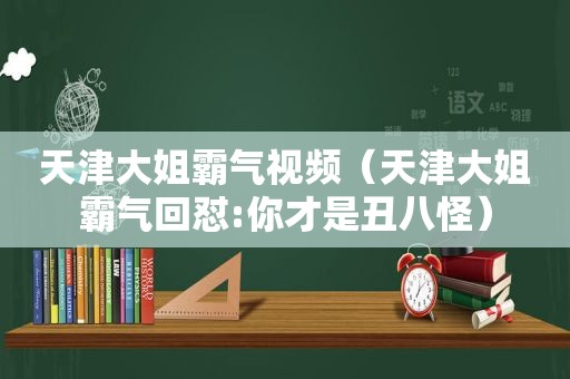 天津大姐霸气视频（天津大姐霸气回怼:你才是丑八怪）