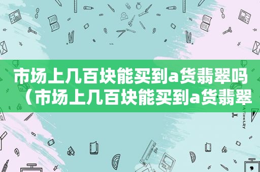 市场上几百块能买到a货翡翠吗（市场上几百块能买到a货翡翠吗是真的吗）