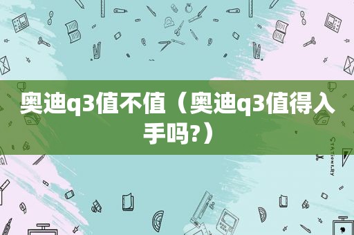 奥迪q3值不值（奥迪q3值得入手吗?）