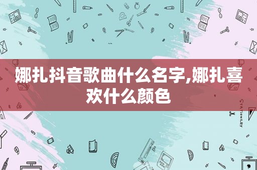 娜扎抖音歌曲什么名字,娜扎喜欢什么颜色