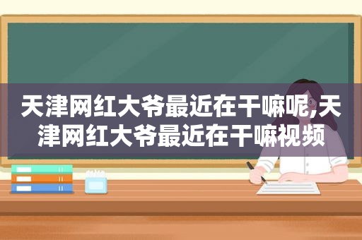 天津网红大爷最近在干嘛呢,天津网红大爷最近在干嘛视频