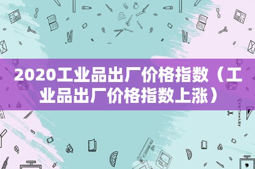 2020工业品出厂价格指数（工业品出厂价格指数上涨）