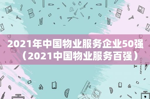 2021年中国物业服务企业50强（2021中国物业服务百强）