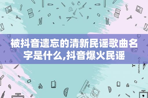 被抖音遗忘的清新民谣歌曲名字是什么,抖音爆火民谣