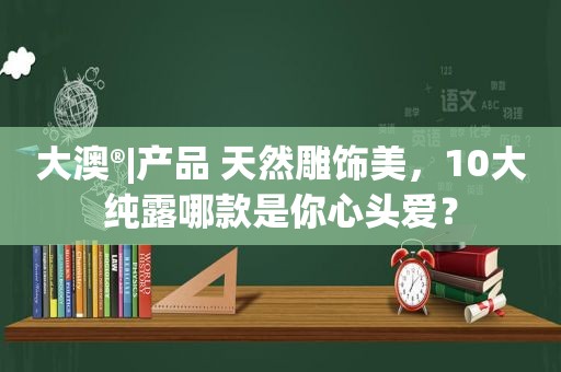 大澳®|产品 天然雕饰美，10大纯露哪款是你心头爱？