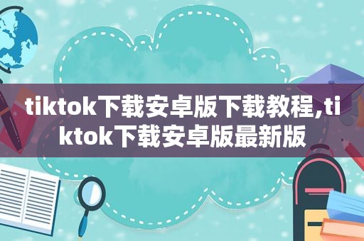 tiktok下载安卓版下载教程,tiktok下载安卓版最新版