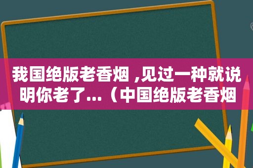 我国绝版老香烟 ,见过一种就说明你老了...（中国绝版老香烟）