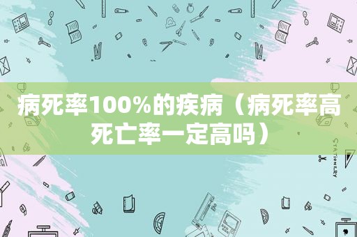 病死率100%的疾病（病死率高死亡率一定高吗）