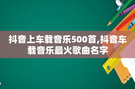 抖音上车载音乐500首,抖音车载音乐最火歌曲名字